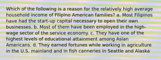 Which of the following is a reason for the relatively high average household income of Filipino American families? a. Most Filipinos have had the start-up capital necessary to open their own businesses. b. Most of them have been employed in the high-wage sector of the service economy. c. They have one of the highest levels of educational attainment among Asian Americans. d. They earned fortunes while working in agriculture in the U.S. mainland and in fish canneries in Seattle and Alaska