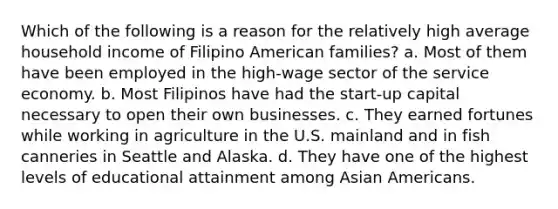 Which of the following is a reason for the relatively high average household income of Filipino American families? a. Most of them have been employed in the high-wage sector of the service economy. b. Most Filipinos have had the start-up capital necessary to open their own businesses. c. They earned fortunes while working in agriculture in the U.S. mainland and in fish canneries in Seattle and Alaska. d. They have one of the highest levels of educational attainment among Asian Americans.