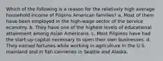 Which of the following is a reason for the relatively high average household income of Filipino American families? a. Most of them have been employed in the high-wage sector of the service economy. b. They have one of the highest levels of educational attainment among Asian Americans. c. Most Filipinos have had the start-up capital necessary to open their own businesses. d. They earned fortunes while working in agriculture in the U.S. mainland and in fish canneries in Seattle and Alaska.