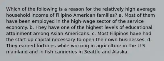 Which of the following is a reason for the relatively high average household income of Filipino American families? a. Most of them have been employed in the high-wage sector of the service economy. b. They have one of the highest levels of educational attainment among Asian Americans. c. Most Filipinos have had the start-up capital necessary to open their own businesses. d. They earned fortunes while working in agriculture in the U.S. mainland and in fish canneries in Seattle and Alaska.