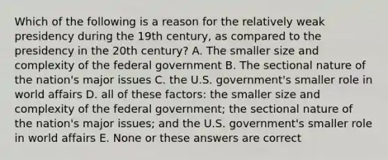 Which of the following is a reason for the relatively weak presidency during the 19th century, as compared to the presidency in the 20th century? A. The smaller size and complexity of the federal government B. The sectional nature of the nation's major issues C. the U.S. government's smaller role in world affairs D. all of these factors: the smaller size and complexity of the federal government; the sectional nature of the nation's major issues; and the U.S. government's smaller role in world affairs E. None or these answers are correct