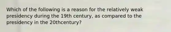 Which of the following is a reason for the relatively weak presidency during the 19th century, as compared to the presidency in the 20thcentury?