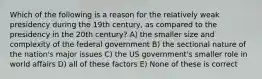 Which of the following is a reason for the relatively weak presidency during the 19th century, as compared to the presidency in the 20th century? A) the smaller size and complexity of the federal government B) the sectional nature of the nation's major issues C) the US government's smaller role in world affairs D) all of these factors E) None of these is correct