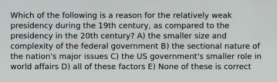 Which of the following is a reason for the relatively weak presidency during the 19th century, as compared to the presidency in the 20th century? A) the smaller size and complexity of the federal government B) the sectional nature of the nation's major issues C) the US government's smaller role in world affairs D) all of these factors E) None of these is correct