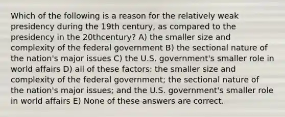 Which of the following is a reason for the relatively weak presidency during the 19th century, as compared to the presidency in the 20thcentury? A) the smaller size and complexity of the federal government B) the sectional nature of the nation's major issues C) the U.S. government's smaller role in world affairs D) all of these factors: the smaller size and complexity of the federal government; the sectional nature of the nation's major issues; and the U.S. government's smaller role in world affairs E) None of these answers are correct.