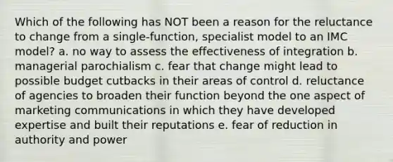 Which of the following has NOT been a reason for the reluctance to change from a single-function, specialist model to an IMC model? a. no way to assess the effectiveness of integration b. managerial parochialism c. fear that change might lead to possible budget cutbacks in their areas of control d. reluctance of agencies to broaden their function beyond the one aspect of marketing communications in which they have developed expertise and built their reputations e. fear of reduction in authority and power