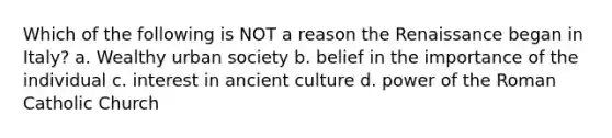 Which of the following is NOT a reason the Renaissance began in Italy? a. Wealthy urban society b. belief in the importance of the individual c. interest in ancient culture d. power of the Roman Catholic Church