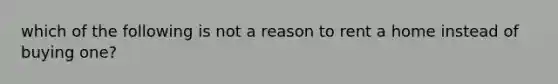 which of the following is not a reason to rent a home instead of buying one?