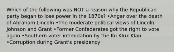 Which of the following was NOT a reason why the Republican party began to lose power in the 1870s? •Anger over the death of Abraham Lincoln •The moderate political views of Lincoln, Johnson and Grant •Former Confederates got the right to vote again •Southern voter intimidation by the Ku Klux Klan •Corruption during Grant's presidency