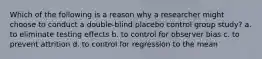 Which of the following is a reason why a researcher might choose to conduct a double-blind placebo control group study? a. to eliminate testing effects b. to control for observer bias c. to prevent attrition d. to control for regression to the mean