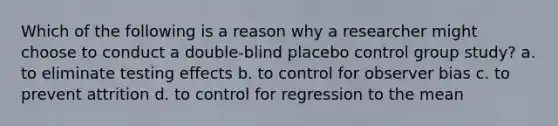 Which of the following is a reason why a researcher might choose to conduct a double-blind placebo control group study? a. to eliminate testing effects b. to control for observer bias c. to prevent attrition d. to control for regression to the mean