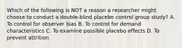 Which of the following is NOT a reason a researcher might choose to conduct a double-blind placebo control group study? A. To control for observer bias B. To control for demand characteristics C. To examine possible placebo effects D. To prevent attrition