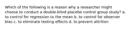 Which of the following is a reason why a researcher might choose to conduct a double-blind placebo control group study? a. to control for regression to the mean b. to control for observer bias c. to eliminate testing effects d. to prevent attrition