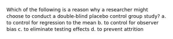 Which of the following is a reason why a researcher might choose to conduct a double-blind placebo control group study? a. to control for regression to the mean b. to control for observer bias c. to eliminate testing effects d. to prevent attrition