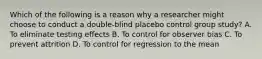 Which of the following is a reason why a researcher might choose to conduct a double-blind placebo control group study? A. To eliminate testing effects B. To control for observer bias C. To prevent attrition D. To control for regression to the mean