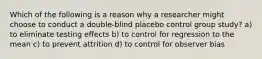 Which of the following is a reason why a researcher might choose to conduct a double-blind placebo control group study? a) to eliminate testing effects b) to control for regression to the mean c) to prevent attrition d) to control for observer bias