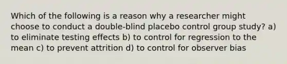 Which of the following is a reason why a researcher might choose to conduct a double-blind placebo control group study? a) to eliminate testing effects b) to control for regression to the mean c) to prevent attrition d) to control for observer bias