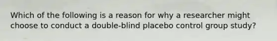 Which of the following is a reason for why a researcher might choose to conduct a double-blind placebo control group study?