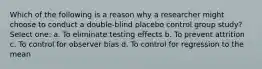 Which of the following is a reason why a researcher might choose to conduct a double-blind placebo control group study? Select one: a. To eliminate testing effects b. To prevent attrition c. To control for observer bias d. To control for regression to the mean