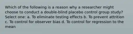 Which of the following is a reason why a researcher might choose to conduct a double-blind placebo control group study? Select one: a. To eliminate testing effects b. To prevent attrition c. To control for observer bias d. To control for regression to the mean