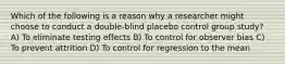 Which of the following is a reason why a researcher might choose to conduct a double-blind placebo control group study? A) To eliminate testing effects B) To control for observer bias C) To prevent attrition D) To control for regression to the mean