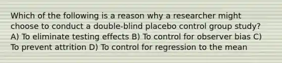 Which of the following is a reason why a researcher might choose to conduct a double-blind placebo control group study? A) To eliminate testing effects B) To control for observer bias C) To prevent attrition D) To control for regression to the mean