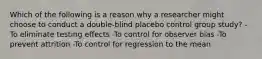 Which of the following is a reason why a researcher might choose to conduct a double-blind placebo control group study? -To eliminate testing effects -To control for observer bias -To prevent attrition -To control for regression to the mean