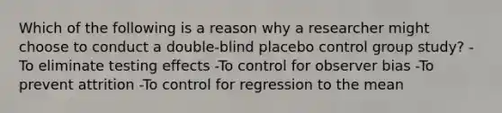 Which of the following is a reason why a researcher might choose to conduct a double-blind placebo control group study? -To eliminate testing effects -To control for observer bias -To prevent attrition -To control for regression to the mean