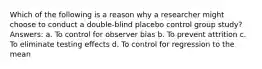 Which of the following is a reason why a researcher might choose to conduct a double-blind placebo control group study? Answers: a. To control for observer bias b. To prevent attrition c. To eliminate testing effects d. To control for regression to the mean