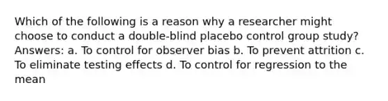 Which of the following is a reason why a researcher might choose to conduct a double-blind placebo control group study? Answers: a. To control for observer bias b. To prevent attrition c. To eliminate testing effects d. To control for regression to the mean