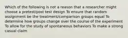 Which of the following is not a reason that a researcher might choose a pretest/post test design To ensure that random assignment be the treatment/comparison groups equal To determine how groups change over the course of the experiment To allow for the study of spontaneous behaviors To make a strong casual claim