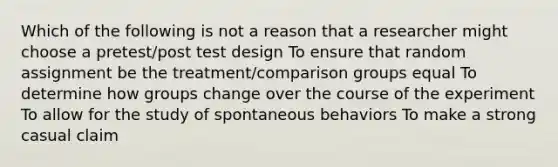 Which of the following is not a reason that a researcher might choose a pretest/post test design To ensure that random assignment be the treatment/comparison groups equal To determine how groups change over the course of the experiment To allow for the study of spontaneous behaviors To make a strong casual claim