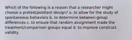 Which of the following is a reason that a researcher might choose a pretest/posttest design? a. to allow for the study of spontaneous behaviors b. to determine between-group differences c. to ensure that random assignment made the treatment/comparison groups equal d. to improve construct validity