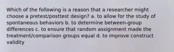 Which of the following is a reason that a researcher might choose a pretest/posttest design? a. to allow for the study of spontaneous behaviors b. to determine between-group differences c. to ensure that random assignment made the treatment/comparison groups equal d. to improve construct validity