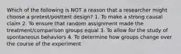 Which of the following is NOT a reason that a researcher might choose a pretest/posttest design? 1. To make a strong causal claim 2. To ensure that random assignment made the treatment/comparison groups equal 3. To allow for the study of spontaneous behaviors 4. To determine how groups change over the course of the experiment