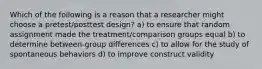 Which of the following is a reason that a researcher might choose a pretest/posttest design? a) to ensure that random assignment made the treatment/comparison groups equal b) to determine between-group differences c) to allow for the study of spontaneous behaviors d) to improve construct validity