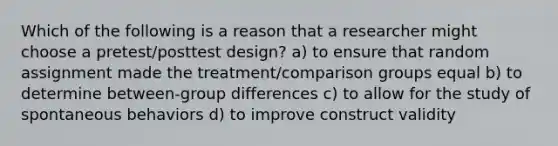 Which of the following is a reason that a researcher might choose a pretest/posttest design? a) to ensure that random assignment made the treatment/comparison groups equal b) to determine between-group differences c) to allow for the study of spontaneous behaviors d) to improve construct validity