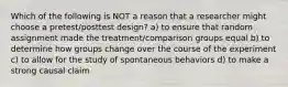 Which of the following is NOT a reason that a researcher might choose a pretest/posttest design? a) to ensure that random assignment made the treatment/comparison groups equal b) to determine how groups change over the course of the experiment c) to allow for the study of spontaneous behaviors d) to make a strong causal claim