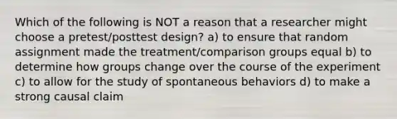 Which of the following is NOT a reason that a researcher might choose a pretest/posttest design? a) to ensure that random assignment made the treatment/comparison groups equal b) to determine how groups change over the course of the experiment c) to allow for the study of spontaneous behaviors d) to make a strong causal claim