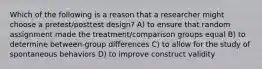 Which of the following is a reason that a researcher might choose a pretest/posttest design? A) to ensure that random assignment made the treatment/comparison groups equal B) to determine between-group differences C) to allow for the study of spontaneous behaviors D) to improve construct validity