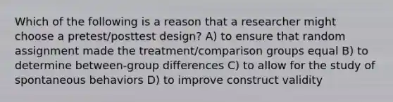 Which of the following is a reason that a researcher might choose a pretest/posttest design? A) to ensure that random assignment made the treatment/comparison groups equal B) to determine between-group differences C) to allow for the study of spontaneous behaviors D) to improve construct validity