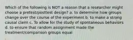 Which of the following is NOT a reason that a researcher might choose a pretest/posttest design? a. to determine how groups change over the course of the experiment b. to make a strong causal claim c. To allow for the study of spontaneous behaviors d. to ensure that random assignment made the treatment/comparison groups equal