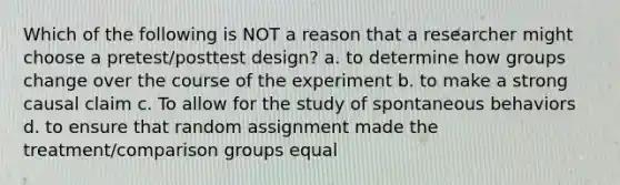 Which of the following is NOT a reason that a researcher might choose a pretest/posttest design? a. to determine how groups change over the course of the experiment b. to make a strong causal claim c. To allow for the study of spontaneous behaviors d. to ensure that random assignment made the treatment/comparison groups equal