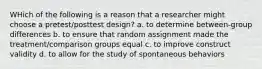 WHich of the following is a reason that a researcher might choose a pretest/posttest design? a. to determine between-group differences b. to ensure that random assignment made the treatment/comparison groups equal c. to improve construct validity d. to allow for the study of spontaneous behaviors