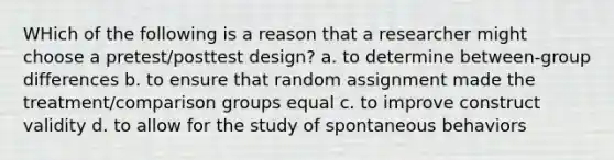 WHich of the following is a reason that a researcher might choose a pretest/posttest design? a. to determine between-group differences b. to ensure that random assignment made the treatment/comparison groups equal c. to improve construct validity d. to allow for the study of spontaneous behaviors