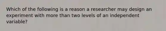 Which of the following is a reason a researcher may design an experiment with more than two levels of an independent variable?