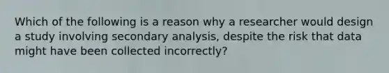 Which of the following is a reason why a researcher would design a study involving secondary analysis, despite the risk that data might have been collected incorrectly?