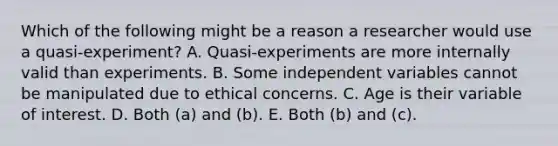 Which of the following might be a reason a researcher would use a quasi-experiment? A. Quasi-experiments are more internally valid than experiments. B. Some independent variables cannot be manipulated due to ethical concerns. C. Age is their variable of interest. D. Both (a) and (b). E. Both (b) and (c).