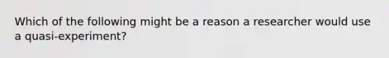 Which of the following might be a reason a researcher would use a quasi-experiment?