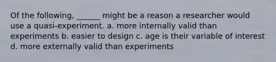 Of the following, ______ might be a reason a researcher would use a quasi-experiment. a. more internally valid than experiments b. easier to design c. age is their variable of interest d. more externally valid than experiments